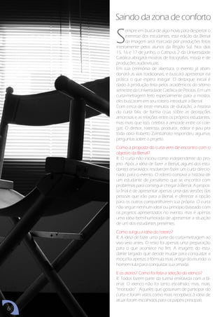 Saindo da zona de conforto

    S
          empre em busca de algo novo para despertar o
          interesse dos estudantes, esta edição da Bienal
          da Imagem será marcada por produções feitas
    inteiramente pelos alunos da Região Sul. Nos dias
    15, 16 e 17 de junho, o Campus 2 da Universidade
    Católica abrigará mostras de fotografias, moda e de
    produções audiovisuais.
    Em sua cerimônia de abertura, o evento já aban-
    donará as vias tradicionais, e buscará apresentar na
    prática o que espera instigar. O destaque inicial é
    dado à produção feita pelos acadêmicos do sétimo
    semestre da Universidade Católica de Pelotas. Em um
    curta-metragem feito especialmente para a mostra,
    eles buscaram em seu roteiro introduzir a Bienal.
    Com cerca de treze minutos de duração, a história
    do curta fala, de forma crúa, sobre as decepções
    amorosas e as relações entre os próprios estudantes,
    mas mais que isso, celebra a amizade entre os cole-
    gas. O diretor, roteirista, produtor, editor e pau pra
    toda obra Roberto Zambanato respondeu algumas
    perguntas sobre o projeto.
    Como a proposta do curta vem de encontro com o
    objetivo da Bienal?
    R: O curta não iniciou como independente do pro-
    jeto. Após a idéia de fazer a Bienal, alguns dos estu-
    dantes envolvidos resolveram fazer um curta direcio-
    nado para o evento. O roteiro contava a história de
    um estudante de jornalismo que se encontra com
    problemas para conseguir chegar à Bienal. A propos-
    ta final é de apresentar apenas uma das versões das
    pessoas que irão para a Bienal, e oferecer a opção
    para os outros compartilharem sua própria. O curta
    não segue nenhum ideal ou princípio baseado com
    os projetos apresentados no evento, mas é apenas
    uma idéia bem-humorada de apresentar a situação
    de um dos estudantes presentes.
    Como surgiu a idéia do roteiro?
    R: A idéia de fazer uma parte do curta-metragem ao
    vivo veio antes. O resto foi apenas uma preparação
    para o que acontece no fim. A imagem do estu-
    dante largado que decide mudar para conquistar a
    moça foi apenas a fórmula mais antiga do mundo: o
    homem luta para conquistar sua amada.
    E os atores? Como foi feita a seleção do elenco?
    R: Todos fazem parte da turma envolvida com a Bi-
    enal. O elenco não foi tanto escolhido, mas, mais,
    “montado”. Aqueles que gostariam de participar do
    curta e foram vistos como mais receptivos à idéia de
    atuar foram escolhidos para os papéis principais.
6
 