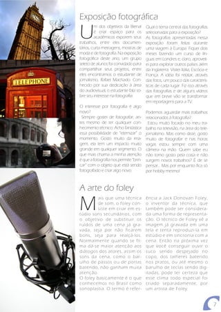 Exposição fotográfica

U
         m dos objetivos da Bienal      Qual o tema central das fotografias
         é criar espaço para os         selecionadas para a exposição?
         acadêmicos exporem seus        As fotografias apresentadas nessa
trabalhos, entre eles documen-          exposição foram feitas durante
tários, curta metragens, mostras de     uma viagem à Europa. Fiquei dois
moda e de fotografia. Na exposição      meses fazendo um curso de lín-
fotográfica deste ano, um grupo         guas em Londres e, claro, aproveit-
seleto de alunos foi convidado para     ei para explorar outros países além
compartilhar seus projetos, entre       da Inglaterra. Visitei Itália, Escócia e
eles encontramos o estudante de         França. A idéia foi relatar, através
jornalismo, Rafael Machado. Con-        das fotos, um pouco das caracterís-
hecido por sua dedicação à área         ticas de cada lugar. Fiz isso através
do audiovisual, o estudante fala so-    das fotografias e de alguns vídeos
bre seu interesse na fotografia:        que em breve vão se transformar
                                        em reportagens para a TV.
O interesse por fotografia é algo
novo?                                   Podemos aguardar mais trabalhos
 Sempre gostei de fotografar, an-       relacionados à fotografia?
tes mesmo de ter qualquer con-           Estou muito focado no meu tra-
hecimento técnico. Acho fantástica      balho na televisão, na área do tele-
essa possibilidade de “eternizar” o     jornalismo. Mas como disse, gosto
momento. Gosto muito da ima-            muito de fotografar e nas horas
gem, ela tem um impacto muito           vagas estou sempre com uma
grande em qualquer segmento. O          câmera na mão. Quem sabe eu
que mais chama a minha atenção          não tomo gosto pela coisa e não
é que a fotografia nos permite “brin-   surgem novos trabalhos? É de se
car” com o objeto que está sendo        pensar... Mas por enquanto fica só
fotografado e criar algo novo.          por hobby mesmo!



A arte do foley

M
         ais que uma técnica            ência a Jack Donovan Foley,
         de som, o foley con-           o inventor da técnica, que
         siste em criar em es-          também pode ser considera-
túdio sons secundários, com             da uma forma de representa-
o objetivo de substituir os             ção. O técnico de Foley vê a
ruídos de uma cena já gra-              imagem já gravada em uma
vada, seja por não ficarem              tela e tenta reproduzi-la em
bons, seja para realçá-los.             estúdio e em sincronia com a
Normalmente quando se fil-              cena. Então na próxima vez
ma dá-se maior atenção aos              que você conseguir ouvir o
diálogos dos atores, assim os           suco sendo despejado no
sons da cena, como o bar-               copo, dos talheres batendo
ulho de passos ou de portas             nos pratos, ou até mesmo o
batendo, não ganham muita               barulho de teclas sendo dig-
atenção.                                itadas, pode ter certeza que
O foley basicamente é o que             esse clima todo especial foi
conhecemos no Brasil como               criado separadamente, por
sonoplastia. O termo é refer-           um artista de Foley.


                                                                                   7
 