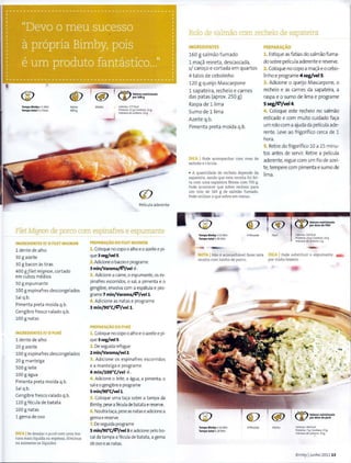 ®
Tempo Bimby • 1 Min
Tempo total • 1 Hora
®Aprox.
500 g
Media Calorlas: 177Kcal
Proteina: 15g IGofdUia: 11 g
Hidratos de carbono: 14 g
({)
Pelicula aderente
Filet Mignon de porco com espinafres e espumante
INGREDIENTES P/ Q FilET MIGNON
1 dente de alho
30 g azeite
30 g bacon as tiras
400 gfilet mignon, cortado
em cubos medias
50 g espumante
100 g espinafres descongelados
Sal q.b.
Pimenta preta moida q.b.
Gengibre fresco ralado q.b.
100 gnatas
INGR£DI£NTES P/ 0 PUR'
1 dente de alho
20 g azeite
100 g espinafres descongelados
20 g manteiga
500 gIeite
100 g agua
Pimenta preta moida q.b.
Sal q.b.
Gengibre fresco ralado q.b.
120 gfecula de batata
100 g natas
1 gema deovo
DICA ISe desejar o pure com uma tex·
tura mais liquida ou espessa, diminua
ou aumente os liquidos.
PREPARAc;Ao DO FILETMIGNON
1. Coloque nocapo oalho eo azeite e pi·
que 3seg/vel5.
2.Adicioneo bacon e programe
3 min/Varoma/~/vel ~.
3, Adicione a carne, oespumante, os es·
pinafres escorridos, o sal, a pimenta e o
gengibre, envolva com a espatula e pro·
grame 7 min/Varoma/~/vell.
4. Adicione as natas e programe
3 min/90"C/~/vell.
PREPARA~AO DOPURE
1.Coloque nocapooalho eo azeite e pi·
que 3seg/vel5.
2. Deseguida refogue
2 min/Varoma/vel2.
3. Adicione os espinafres escorridos
e a manteiga e programe
4 min/lOO"C/vel ~.
4. Adicione o Ieite, a agua, a pimenta. o
saleogengibree programe
5 min/90"C/vell.
5. Coloque uma ta~a sabre a tampa da
Bimby, peseafecula de batata e reserve.
6. Noutra ta~a. peseas natase adicionea
gema e reserve.
7. Deseguida programe
5 min/90"C/~/vel3 e adicione pelo bo·
calda tampa a fecula de batata, a gema
de ovoeas natas.
Rolo de salmao com recheio de sapateira
INGREDII!NTES
160 g salmao fum ado
1 ma~a reineta, descascada,
s/ caro~o e cortada em quartos
4 talos de cebolinho
120 gqueijo Mascarpone
1 sapateira, recheio e carnes
das patas (aprox. 250 g)
Raspa de 11ima
Sumo de 1 1ima
Azeite q.b.
Pimenta preta maida q.b.
DICA I Pode acompanhar com ovas de
salm8.o e rUcula.
• A quantidade de recheio depende da
sapateira, sendo que esta receita foi fei·
ta com uma sapateira femea com 700 g.
Pode acontecer que sobre recheio para
urn rolo de 160 g de salmao fumado.
Pode utilizar o que sabra em tostas.
Tempo Bimby • 13 Min
Tempo total • 20 Min
- -
<[)
4PeSSO<lS
NOTA INao e aconselhavel fazer esta
receita com lombo de porco.
Tempo Bimby • 16 Min
Tempo total• 18 M in
4 Pessoas
PREPAR~AO
1. Estique as fatias do salmaofuma·
do sabre pelicula aderente e reserve.
2. Coloque no capo a ma~a eo cebo·
linho e programe4 seg/vel5.
3. Adicione o queijo Mascarpone, o
recheio e as carnes da sapateira, a
raspa e o sumo de lima e programe
5 seg/~/vel4.
4. Coloque este recheio no salmao
esticado e com muito cuidado fa~a
um rolocom a ajuda da pelicula ade·
rente. Leve ao frigorifico cerca de 1
hora.
5. Retire do frigorifico 10 a 15 minu·
tos antes de servir. Retire a pelicula
aderente, regue com um fio de azei·
te,tempere com pimenta e sumo de
lima.
, ®
F;kil
~ Valores nutricionais
.JV par dose do Fild
Calo rias: 3 19Kcal
Ptoteina: 23 g 1 Gordura: 24 g
Hidrat05 de carbona: 2g
~
OI(A I Pode substituir o espumante
por vinho branco.
Media C.dori<~ ~: 364 Kcal
Protein;~ : 7 S ICordura: 23g
H1dratos de car~no: 33 g
Bimby IJunho 2011 13
 