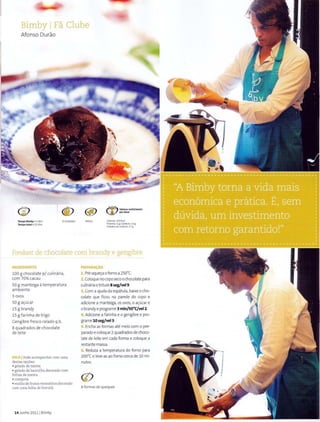 Bi!-llbY IFa Clube
Afonso Durao
Tempo Bimby • 3 M1n
Tempo total • 15 Min
8 Unidades Media
~ Valores nutricionais
..V pordose
Calo~ras: 219Kcal
Proteina: 5 g IGordura, 14g
Hr<hatos de carbone: 17 g
Fondant de chocolate com brandy e gengibre
INGRfOIENTES
100 g chocolate p/ culinaria,
com 70% cacau
50 g manteiga atemperat ura
ambient e
3 ovos
50 g a~ucar
15 g brandy
15 g farinha de trigo
Gengibre fresco ralado q.b.
8 quadrados de chocolate
de Ieite
DICA IPode acompanharcom uma
destas op<;6es:
• gelado de menta
• gelado de baunilha decorado com
folhas de menta
• compota
• molho de frutos vermelhos decorado
com uma folha de harteHi.
14 Junho 2011 1Bimby
PREPARAI;AO
1. Pre-aque~a ofornoa2so·c.
2. Coloqueno coposeco ochocolatepara
culinariaetriture 8 seg/vel9.
3. Com aajuda da espatula, baixe o cho-
colate que ficou na parede do copo e
adicione a manteiga, os ovos, o a~ucar e
o brandy eprograme 3 min/50"C/vel2.
4. Adicionea farinha e o gengibre e pro-
grame10seg/vel3.
5. Encha as formas ate meio com o pre-
parado ecoloque 2quadrados de choco-
late de Ieite em cada forma e coloque a
restante massa.
6. Reduza a temperatura do forno para
2oo•ce Ieve-as ao forno cerca de 10 mi-
nutos.
8 formas de queques
 