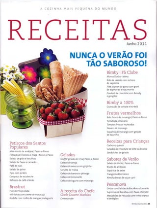 A COZ INHA MAI S PEQ U ENA DO MUNDO
Petiscos dos Santos
Populares
M ini-riss6is de ameijoa IPasso-a-Passo
Folhado de morcela e ma~a IPasso-a-Passo
Salada de grao e bacalhau
Salada de favas e cama rao
Pate de ovas
Salada de polvo
Pipis com pickles
Carapaus de escabeche
Refresco de cafe e limao
Brasfrut
Flan de Piiia Colada
Mil-folhas com creme de maracuja
Rosbife com molho de manga e malagueta
Junho 2011
-NUNCA 0 VERAO FOI
TAO SABOROSO!
Gelados
Souffle gelado de lima IPasso-a-Passo
Gelado de cereja
Gelado de amora com ginjinha
Sorvete de meloa
Gelado de banana e pessego
Gelado de Limoncello
Gelado de iogurte com morango
A receita do Chefe
Chefe Duarte Mathias
Creme brulee
Bimby 1 Fa Clube
Afonso Durao - Menu
Rolo de salmao com recheio
de sapat eira
Filet Mignon de porco com pure
de espinafres e espumante
Fondant de chocolate com brandy
e gengibre
Bimby a 100%
Granizado de tomate e hort ela
Frutos vermelhos
Bolo f resco de morango IPasso-a-Passo
Tomat ada Mexicana
Tomat es frescos recheados
Nuvens de m orango
Sopa fria de m orango com gelado
de baunilha
Receitas para Crianc;as
Cachorro quente
Gelados de chocolate de Ieite ou branco
Sanduiches de gelado
Sabores de Verao
Salada de Verao 1 Passo-a-Passo
Risoto de ameijoas
Sopa rica de peixe
Frango m editerranico
Almofadinhas de soja e caril
Pescanova
Ondas com Delicias de Bacalhau e Camarao
Supremas de Bacalhau com favas e t9mate
Medalhoes de Pescada com vinho branco
e berbigoes
Bimby IJunho 2011 15
 