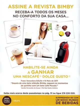 .ASSINE A REVISTA BIMBY
RECEBA-A TODOS OS MESES
NO CONFORTO DA SUA CASA...

-----
HABILITE-SE AINDA
AGANHAR
UMA NESCAFE®DOLCE GUSTO®
Frase Vencedora Edicao n°6 Maio de 2011
"Depois de uma bela refei~ao Bimby, seguem os momentos
de partilha com um belo cafe Piccolo."
Sandra Fernandes de Sousa I Vila Real Santo Antonio
Saiba mais acerca deste passatempo na pag. 51 ou ligue 219 226 020.
SURPREENDA-SE COM
UM NOVO MUNDO
DE BEBIDAS
 