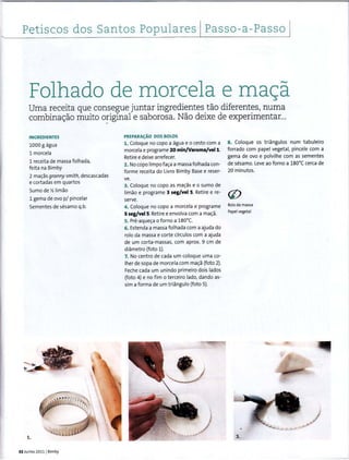 l Petiscos dos Santos Populares Passo-a-Passo
Folhado de morcela e mac;a
Uma receita que consegue juntar ingredientes tao diferentes, numa
combina<;ao muito o~iginal e saborosa. Nao deixe de experimentar...
INGREDIENTES
1000 g agua
1 morcela
1 receita de massa folhada,
feita na Bimby
2 ma~as granny smith, descascadas
e cortadas em quartos
Sumo dey, limao
1 gema de ovo p/ pincelar
Sementes de sesamo q.b.
1.
32 Junho 2011 1Bimbi
PREPARA~AO DOS BOLOS
1. Coloque no capo a agua e o cesto com a
marcela e programe 20 min/Varoma/vell.
Retiree deixe arrefecer.
2. No copo limpofac;:a a massa folhada con-
forme receita do Livro Bimby Base e reser-
ve.
3. Coloque no copo as ma~as eo sumo de
limao e programe 3 seg/vel 5. Retire e re-
serve.
4. Coloque no copo a morcela e programe
5 seg/vel5. Retiree envolva com a mac;:a.
5. Pre-aque~a o forno a 1so•c.
6. Estenda a massa folhada com a ajuda do
rolo da massa e corte circulos com a ajuda
de um corta-massas, com aprox. 9 em de
diametro (foto 1).
7. No centro de cada um coloque uma co-
lher de sopa de morcela com mac;:a (foto 2).
Feche cada um unindo primeiro dois Iadas
(foto 4) e no fim o terceiro lado, dando as-
sima forma de um triangulo (foto 5).
8. Coloque os triangulos num tabuleiro
forrado com papel vegetal, pincele com a
gema de ovo e polvilhe com as sementes
de sesamo. Leve ao forno a 1so•c cerca de
20 minutos.
Rolo da massa
Papel vegetal
3.
 
