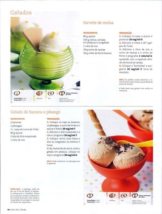 Gelados
Tempo Dimby• 1 Min
Tempo total• 5 Min
6 Pessoas Fckil
~ Valores nutricionais
'-&/' pordose
C.a loria~: 83 Kcal
Proteina: 2 g IGordura: 0.1 g
Hidratosde carbono: 18 g
Gelado de banana e pessego
INGREDIENTES
2 bananas
2 pessegos
2 c. sopa de sumo de limao
80 g a~ucar
11ata de Ieit e evaporado
1 clara de ovo
SABIA QUE... o pessego. alem de
ser urn fruto da epoca. ebastan-
te refrescante e saudavel. Eficaz
para reduzir o stress e melhorar o
seu estado de animo. tern ainda a
capacidade de proteger e renovar
as celulas do organismo.
44 Junho 20111 Bimby
PREPARAc;:AO
1. Coloque no copo as bananas,
os pessegos, o sumo de limao eo
a~ucar e t rit ure 10 seg/vel7.
2. Adicione o Ieite evaporado e a
clara e programe 10 seg/vel7.
3. Coloque numa caixa baixa e
leve ao congelador no minima 5
horas_
4. No momenta de servir, corte o
gelado em peda~os, coloque no
copo e programe 20 seg/vel6.
DICA IPode substituir os pessegos por
4 alperces
Sorvete de meloa
INGREDIENTES
80 g a~ucar
500 g meloa, cortada
em peda~os e congelada
1 clara de ovo
30 g sumo de laranja
30 g vinho do Porto branco
Tempo Bimby • 1 Min
Tempo total • 5 Horas
8 Pe~oas
PREPARA~AO
1. Coloque no capo o a~ucar e
pulverize 10 seg/vel 9.
2. Adicione a meloa e de 3 gal-
pes de Turbo.
3. Adicione a clara de avo, o
sumo de laranja e o vinho do
Port o e programe 1 min/vel 6,
ajudando com a espatula atra-
ves do bocaIda t ampa.
4. Coloque a "borboleta" e pro-
grame 15 seg/vel 3. Sirva de
imediato.
DICA ISe preferir. pode substituir o vi-
nho do Porto pela mesma quantidade de
sumo de laranja.
• Pode fazer este gelado com melao ou
meIancia.
Filcil Calorias: 171 Kcal
Pwteina: sgjQlldura:4 g
Hldratosdecarbono: 28 g
 