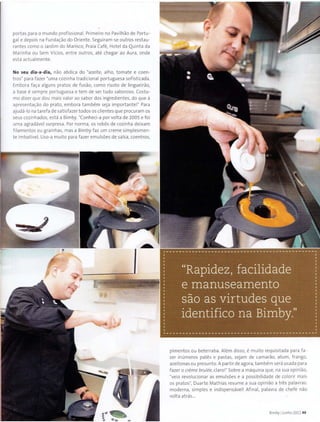 portas para o mundo profissional. Primeiro no Pavilhao de Portu -
gal e depois na Funda~ao do Oriente. Seguiram-se outros restau-
rantes como o Jardim do Marisco, Praia Cafe, Hotel da Quinta da
Marinha ou Sem Vicios, entre outros, ate chega r ao Aura, ond e
esta actualm ente.
No seu dia-a-dia, nao abdica do "azeite, alho, tomate e coen-
tros" para fazer "uma cozinha tradiciona l portuguesa sof isticada.
Embora fa~a alguns prat os de fusao, como risot o de lingueirao,
a base esempre portuguesa e tem de ser tudo saboroso. Costu-
mo dizer que dou mais valor ao sabor dos ingredientes, do que a
aprese nta~ao do prato, embora t ambem sej a important e!" Para
ajuda-lo na tarefa de satisfazer t odos os client es que procuram os
seus cozinhados, est a a Bimby. "Conheci-a por volta de 2005 e foi
uma agradavel surpresa. Por norma, os rob6s de cozinha deixam
filamentos ou grainhas, mas a Bimby faz um creme simplesmen-
t e imbativel. Uso-a muito para fazer emulsoes de salsa, coentros,
•••~ ..
pimentos ou beterraba. Alem disso, emuito requisitada para f a-
zer inumeros pates e pastas, sejam de camarao, atum, frango,
azeitonas ou presunto.A partir de agora, tambem sera usada para
fazer o creme brulee, claro!" Sabre a maquina que, na sua opiniao,
"veio revolucionar as emulsoes e a possibilidade de colorir mais
os pratos", Duarte Mathias resume a sua opiniao a t res palavras:
moderna, simples e indispensavel! Afinal, palavra de ch,efe nao
volta atras...
Bimby IJunho 2011 49
 