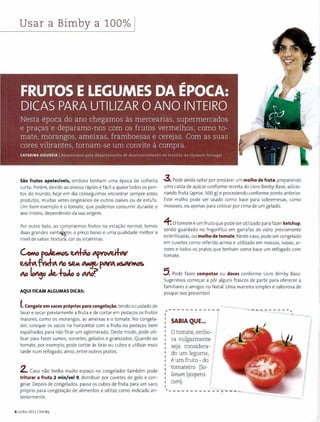 U~-ar a Bimby a 100% [
Sao frutos apeteciveis, embora t enham uma epoca de colheit a
curta. Porem, devido ao acesso ra pido e facil a quase todos os pon-
tos do mundo, hoje em dia conseguimos encontrar sempre estes
produtos, m uitas vezes originarios de outros paises ou de estufa.
Um bam exemplo eo tomate, que podemos consumir durante o
ano inteiro, dependendo da sua origem.
Par outro lado, ao comprarmos f rutos na esta<;:ao normal, temos
duas grandes vant~ps: o pre<;:o baixo e uma qualidade melhor a
nivel de sabor, textur~. cor ou vita minas.
GoMo~~~~
~~f.,~ to ~ ~pNA~~
INJ lot~o ~~-1-oJo o Mo'f'
AQUI FICAM ALGUMAS DICAS:
f.Congele em sacos proprios para congela~ao,tendo o cuidado de
lavar e secar previamente a fruta e de cortar em peda<;:os os frutos
maiores, como os morangos, as ameixas e o tomate. No congela-
dor, coloq ue os sacos na horizontal com a fruta ou peda<;:os bem
espalhados para nao ficar um aglomerado. Oeste modo, pode uti-
lizar para fazer sumas, sorvet es, gelados e granizados. Quando ao
tomate, par exemplo, pode corta r as tiras ou cubos e utilizar mais
ta rde num refogado, arroz, entre outros pratos.
2. Caso nao tenha muito espa<;:o no congelador tambem pode
triturar a fruta 2 min/vel 9, distribuir por cuvetes de gelo e con-
gelar. Depais de congelados, passe os cubos de fruta para um saco
proprio para congela<;:ao de alimentos e utilize como indicado an-
teriormente.
6 Junho 20111 Bimby
3. Pode ainda optar par preparar um molho de fruta, preparando
uma calda de a<;:ucar conforme receita do Livro Bimby Base, adicio-
nando fruta (aprox. 500 g) e procedendo conforme ponto anterior.
Este molho pode ser usado como base para sobremesas, como
mousses, ou apenas para colocar par cima de um gelado.
4: 0 tomate e um f ruto que pode ser utilizado para fazer ketchup,
sendo guardado no frigorifico em garrafas de vidro previamente
esterilizadas, ou molho de tomate. Neste caso, pode ser congelado
em cuvetes como referido acima e utilizado em massas, sopas, ar-
rozes e t odos os pratos que ten ham como base um refogado com
tomate.
5. Pode f azer compotas ou doces conforme Livro Bimby Base.
Sugerimos come<;:ar a p6r alguns frascos de parte para oferecer a
familiares e amigos no Nat al. Uma maneira simples e saborosa de
poupar nos presentes!
;----- - ------
'
I SABIAQUE...
0 tomate, embo-
ra vulgarmente
seja considera-
do um legume,
eum fruto - do
tomateiro (So-
lanum lycopersi-
cum).
------------- - - - ~.
 