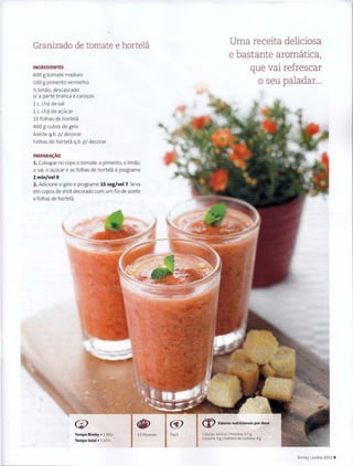 Granizado de tomate e hortela
INGREDIENTES
600 g tomate maduro
100 g pi menta vermelho
y, limao. descascado
s/ a parte branca e caro~os
1 c. cha de sal
1 c. cha de a~uca r
15 folhas de hortela
400 g cubos de gelo
Azeite q.b. p/ decorar
Folhas de hortela q.b. p/ decorar
PREPARA~AO
1. Coloque no capo o tomate, o pimento, o limao,
o sal, o a~ucar e as f olhas de hortela e programe
2min/vel9.
2. Adicione o gelo e programe 15 seg/vel 7. Sirva
em capos de shot decorado com um fio de azeite
e folhas de hort ela.
(i)
Tempo Bimby • 2 Min
Tempo total • 5 Min
10 Pessoas
cY
Facil
Uma receita deliciosa
e bastante aromatica,
que vai refrescar
o seu paladar...
Calorias, 64 Kcal l Proteina, 0.7 g
Gordura: 5 gIHidratos de carbono, 4 g
Bimby IJunho 2011 9
 