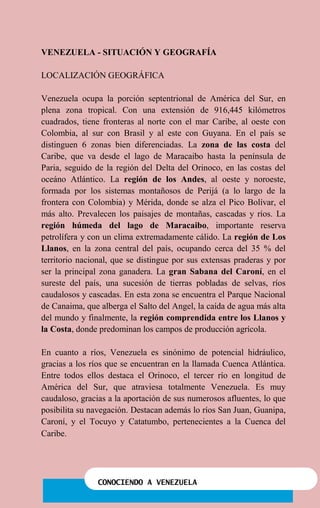 CONOCIENDO A VENEZUELA
VENEZUELA - SITUACIÓN Y GEOGRAFÍA
LOCALIZACIÓN GEOGRÁFICA
Venezuela ocupa la porción septentrional de América del Sur, en
plena zona tropical. Con una extensión de 916,445 kilómetros
cuadrados, tiene fronteras al norte con el mar Caribe, al oeste con
Colombia, al sur con Brasil y al este con Guyana. En el país se
distinguen 6 zonas bien diferenciadas. La zona de las costa del
Caribe, que va desde el lago de Maracaibo hasta la península de
Paria, seguido de la región del Delta del Orinoco, en las costas del
oceáno Atlántico. La región de los Andes, al oeste y noroeste,
formada por los sistemas montañosos de Perijá (a lo largo de la
frontera con Colombia) y Mérida, donde se alza el Pico Bolívar, el
más alto. Prevalecen los paisajes de montañas, cascadas y ríos. La
región húmeda del lago de Maracaibo, importante reserva
petrolífera y con un clima extremadamente cálido. La región de Los
Llanos, en la zona central del país, ocupando cerca del 35 % del
territorio nacional, que se distingue por sus extensas praderas y por
ser la principal zona ganadera. La gran Sabana del Caroní, en el
sureste del país, una sucesión de tierras pobladas de selvas, ríos
caudalosos y cascadas. En esta zona se encuentra el Parque Nacional
de Canaima, que alberga el Salto del Angel, la caída de agua más alta
del mundo y finalmente, la región comprendida entre los Llanos y
la Costa, donde predominan los campos de producción agrícola.
En cuanto a ríos, Venezuela es sinónimo de potencial hidráulico,
gracias a los ríos que se encuentran en la llamada Cuenca Atlántica.
Entre todos ellos destaca el Orinoco, el tercer río en longitud de
América del Sur, que atraviesa totalmente Venezuela. Es muy
caudaloso, gracias a la aportación de sus numerosos afluentes, lo que
posibilita su navegación. Destacan además lo ríos San Juan, Guanipa,
Caroní, y el Tocuyo y Catatumbo, pertenecientes a la Cuenca del
Caribe.
 
