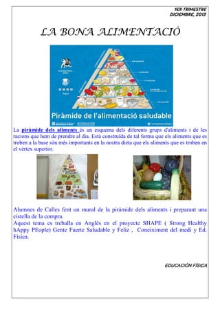 1er trimestre
Diciembre, 2013

LA BONA ALIMENTACIÓ

La piràmide dels aliments és un esquema dels diferents grups d'aliments i de les
racions que hem de prendre al dia. Està construïda de tal forma que els aliments que es
troben a la base són més importants en la nostra dieta que els aliments que es troben en
el vèrtex superior.

Alumnes de Calles fent un mural de la piràmide dels aliments i preparant una
cistella de la compra.
Aquest tema es treballa en Anglés en el proyecte SHAPE ( Strong Healthy
hAppy PEople) Gente Fuerte Saludable y Feliz , Coneiximent del medi y Ed.
Física.

EDUCACIÓN FÍSICA

 
