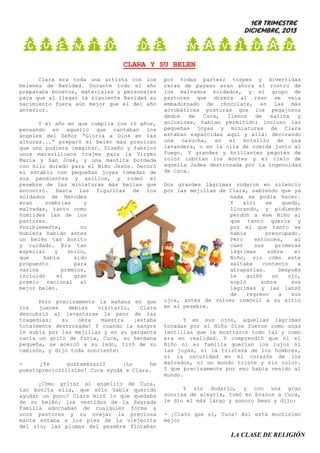 1er trimestre
Diciembre, 2013

CUENTO DE

NAVIDAD

CLARA Y SU BELEN
Clara era toda una artista con los
belenes de Navidad. Durante todo el año
preparaba bocetos, materiales y personajes
para que al llegar la siguiente Navidad su
nacimiento fuera aún mejor que el del año
anterior.
Y el año en que cumplía los 10 años,
pensando en aquello que cantaban los
ángeles del Señor “Gloria a Dios en las
alturas...” preparó el belén más precioso
que uno pudiera imaginar. Diseño y fabricó
unos maravillosos trajes para la Virgen
María y San José, y una mantita bordada
con hilo dorado para el Niño Jesús. Decoró
el establo con pequeñas joyas tomadas de
sus pendientes y anillos, y rodeó el
pesebre de las miniaturas más bellas que
encontró. Hasta las figuritas de los
soldados de Herodes
eran
sombrías
y
malvadas, tanto como
humildes las de los
pastores.
Posiblemente,
no
hubiera habido antes
un belén tan bonito
y cuidado. Era tan
especial
y
único,
que
había
sido
propuesto
para
varios
premios,
incluido
el
gran
premio nacional al
mejor belén.
Pero precisamente la mañana en que
los
jueces
debían
visitarlo,
Clara
descubrió al levantarse la peor de las
tragedias:
su
obra
maestra
¡estaba
totalmente destrozada! Y cuando la sangre
le subía por las mejillas y en su garganta
nacía un grito de furia, Cuca, su hermana
pequeña, se acercó a su lado, tiró de su
camisón, y dijo toda sonriente:
¿Te
guztamázazí?
¡Lo
he
pueztopreciozííízímo! Cuca ayudá a Clara.
¿Cómo gritar al angelito de Cuca,
tan bonita ella, que sólo había querido
ayudar un poco? Clara miró lo que quedaba
de su belén: los vestidos de la Sagrada
Familia adornaban de cualquier forma a
unos pastores y su oveja; la preciosa
manta estaba a los pies de la viejecita
del río; las plumas del pesebre flotaban

por todas partes; torpes y divertidas
caras de payaso eran ahora el rostro de
los malvados soldados, y el grupo de
pastores que dormía al raso se veía
embadurnado de chocolate, en las más
acrobáticas posturas que los pegajosos
dedos
de
Cuca,
llenos
de
saliva
y
golosinas, habían permitido; incluso las
pequeñas joyas y miniaturas de Clara
estaban esparcidas aquí y allá: decorando
una casucha, en el bolsillo de una
lavandera, o en la olla de comida junto al
fuego. Y grandes y brillantes pegotes de
color cubrían los montes y el cielo de
aquella Judea destrozada por la ingenuidad
de Cuca.
Dos grandes lágrimas rodaron en silencio
por las mejillas de Clara, sabiendo que ya
nada se podía hacer.
Y
allí
se
quedó,
llorando, y pidiendo
perdón a ese Niño al
que tanto quería y
por el que tanto se
había
preocupado.
Pero
entonces,
al
caer
sus
primeras
lágrimas
sobre
el
Niño, vio cómo este
saltaba
contento
a
atraparlas.
Después
le
guiñó
un
ojo,
sopló
sobre
sus
lágrimas y las lanzó
de
regreso
a
sus
ojos, antes de volver inmóvil a su sitio
en el pesebre.
Y en sus ojos, aquellas lágrimas
tocadas por el Niño Dios fueron como unas
lentillas que le mostraron todo tal y como
era en realidad. Y comprendió que ni el
Niño ni su familia querían los lujos ni
las joyas, ni la tristeza de los hombres,
ni la oscuridad en el corazón de los
malvados, ni un mundo triste y sin color.
Y que precisamente por eso había venido al
mundo.
Y sin dudarlo, y con una gran
sonrisa de alegría, tomó en brazos a Cuca,
le dio el más largo y sonoro beso y dijo:
- ¡Claro que sí, Cuca! Así está muchísimo
mejor

LA CLASE DE RELIGIÓN

 