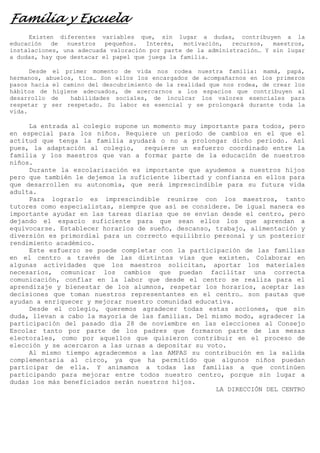 Familia y Escuela
Existen diferentes variables que, sin lugar a dudas, contribuyen a la
educación
de
nuestros
pequeños.
Interés,
motivación,
recursos,
maestros,
instalaciones, una adecuada valoración por parte de la administración… Y sin lugar
a dudas, hay que destacar el papel que juega la familia.
Desde el primer momento de vida nos rodea nuestra familia: mamá, papá,
hermanos, abuelos, tíos… Son ellos los encargados de acompañarnos en los primeros
pasos hacia el camino del descubrimiento de la realidad que nos rodea, de crear los
hábitos de higiene adecuados, de acercarnos a los espacios que contribuyen al
desarrollo de
habilidades sociales, de inculcar los valores esenciales para
respetar y ser respetado. Su labor es esencial y se prolongará durante toda la
vida.

La entrada al colegio supone un momento muy importante para todos, pero
en especial para los niños. Requiere un periodo de cambios en el que el
actitud que tenga la familia ayudará o no a prolongar dicho periodo. Así
pues, la adaptación al colegio,
requiere un esfuerzo coordinado entre la
familia y los maestros que van a formar parte de la educación de nuestros
niños.
Durante la escolarización es importante que ayudemos a nuestros hijos
pero que también le dejemos la suficiente libertad y confianza en ellos para
que desarrollen su autonomía, que será imprescindible para su futura vida
adulta.
Para lograrlo es imprescindible reunirse con los maestros, tanto
tutores como especialistas, siempre que así se considere. De igual manera es
importante ayudar en las tareas diarias que se envían desde el centro, pero
dejando el espacio suficiente para que sean ellos los que aprendan a
equivocarse. Establecer horarios de sueño, descanso, trabajo, alimentación y
diversión es primordial para un correcto equilibrio personal y un posterior
rendimiento académico.
Este esfuerzo se puede completar con la participación de las familias
en el centro a través de las distintas vías que existen. Colaborar en
algunas actividades que los maestros solicitan, aportar los materiales
necesarios, comunicar los cambios que puedan facilitar una correcta
comunicación, confiar en la labor que desde el centro se realiza para el
aprendizaje y bienestar de los alumnos, respetar los horarios, aceptar las
decisiones que toman nuestros representantes en el centro… son pautas que
ayudan a enriquecer y mejorar nuestro comunidad educativa.
Desde el colegio, queremos agradecer todas estas acciones, que sin
duda, llevan a cabo la mayoría de las familias. Del mismo modo, agradecer la
participación del pasado día 28 de noviembre en las elecciones al Consejo
Escolar tanto por parte de los padres que formaron parte de las mesas
electorales, como por aquellos que quisieron contribuir en el proceso de
elección y se acercaron a las urnas a depositar su voto.
Al mismo tiempo agradecemos a las AMPAS su contribución en la salida
complementaria al circo, ya que ha permitido que algunos niños puedan
participar de ella. Y animamos a todas las familias a que continúen
participando para mejorar entre todos nuestro centro, porque sin lugar a
dudas los más beneficiados serán nuestros hijos.
LA DIRECCIÓN DEL CENTRO

 