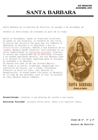 1er trimestre
Diciembre, 2013

SANTA BARBARA
Santa Bárbara es la patrona de Chulilla. El pasado 4 de diciembre se
celebro su festividad. Os contamos un poco de su vida:

Nació en Nicodemia, según la tradición Cristiana.
Su padre el rey Dióscoro, la encerró en una torre.
El motivo del encierro fue para que los hombres no
admiraran su belleza y la sedujeran o por el
proseliteismo cristiano. Debido a una ausencia de su
padre, Bárbara mandó construir tres ventanas en su
torre simbolizando la Santísima Trinidad. Dióscoro
se enteró del significado de la Santísima Trinidad
y se enfadó queriendo matarla. Por eso Bárbara huyó
y se refugió en una peña. Apartada pese al milagro,
se enfrentó a su destino.
Su muerte fue como la de San Vicente Mártir.
Fue atada a un potro, flagelada, desgarrada con
rastrillos de hierro, sal y fuego. Finalmente
Dióscoro la envió al juez, cual declaro su
decapitación. Su mismo padre fue quien la decapitó
en la cima de una montaña, tras lo cual le alcanzó
un rayo dándole muerte también.

Proseliteismo: covencer a una persona de unirse a una causa.
Santísima Trinidad: conjunto entre díos, Jesús y el espirítu santo.

Clase de 4º, 5º y 6º
Aulario de Chulilla

 