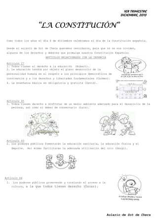 1er trimestre
Diciembre, 2013

“LA CONSTITUCIÓN”
Como todos los años el día 6 de diciembre celebramos el día de la Constitución española.
Desde el aulario de Sot de Chera queremos recordaros, para que no se nos olviden,
algunos de los derechos y deberes que promulga nuestra Constitución Española:
ARTÍCULOS RELACIONADOS CON LA INFANCIA
Artículo 27
1. Todos tienen el derecho a la educación (Robert).
2. La educación tendrá por objeto el pleno desarrollo de la
personalidad humana en el respeto a los principios democráticos de
convivencia y a los derechos y libertades fundamentales (Carmen).
4. La enseñanza básica es obligatoria y gratuita (David).

Artículo 45
1. Todos tienen derecho a disfrutar de un medio ambiente adecuado para el desarrollo de la
persona, así como el deber de conservarlo (Luis).

Artículo 43
2. Los poderes públicos fomentarán la educación sanitaria, la educación física y el
deporte.

Así mismo facilitarán la adecuada utilización del ocio (Sergi).

Artículo 44
1.

Los poderes públicos promoverán y tutelarán el acceso a la
cultura, a la que todos tienen derecho (Óscar).

Aulario de Sot de Chera

 