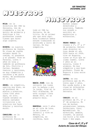1er trimestre
Diciembre, 2013

Nuestros
maestros
MILA: es la
directora del CRA La
Serranía, les da
ciudadanía a los de
quinto de primaria y
sustituye a los
profesores cuando
tienen que hacer
algo urgente.

MIREYA: es nuestra
profesora de Inglés.
En clase de inglés
estamos dando la
comida, el presente
y el pasado. Vive en
Paterna. Lleva 3
años en Losa y
también es profesora
de Sot, Chulilla y
Calles. Hacemos
teatros y canciones,
es muy simpática y
cariñosa y me gusta
mucho, de profesores
es lo mejor.

ÁNGEL: es simpático,
explica muy bien, es
el profesor de
música y plástica.
Lleva tres años
aquí, es alto.
Cuando estamos en
música cantamos
villancicos y en
plástica nos hace
dibujar y recortar
mucho.

CAROLINA: es la
profesora de
educación física de

todo el CRA La
Serranía. Es de
Llíria. Es el primer
año que está aquí.
Este trimestre hemos
estado trabajando el
atletismo y salto de
vallas. Es muy
simpática.

MARÍA JOSÉ: nos da
religión los lunes
por la mañana y por
la tarde. Vive en la
Vall d’Albaida. En
este colegio lleva
desde 2011. es un
poquito baja.

MANUELA: está 5 años
en el cole de Losa.
Le da clases a
Infantil y vive en
Bétera, es
simpática, es
cariñosa, hace

muchos juegos
divertidos y
graciosos. También
nos enseñó a
escribir en
mayúsculas y
minúsculas.

PEDRO PABLO: da
clases a 1º, 2º y 3º
de primaria. Estuvo
como director en
Losa desde el año
2004 hasta el 2006.
vive en Bugarra,
tiene un hijo que se
llama Isamel. Lleva
2 años en el
aulario, tiene 9
alumnos. Es muy
simpático y muy buen
profesor. Viene de
Bugarra a Losa entre
semana.
LAURA: es una
profesora que da PT.
Lleva aquí 2 años.
Nos ayuda mucho y da
clase en diferentes
aularios del CRA La
Serranía.

CARLOS: es el
profesor de 4º, 5º y
6º de primaria. Él
nos da muchas
asignaturas: Lengua,
Valenciano, Cono,
Matemáticas. Es
divertido, amable,
risueño. Le gustan
las bicis y ha sido
hace 1 mes papá.

Clase de 4º, 5º y 6º
Aulario de Losa del Obispo

 