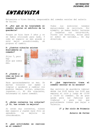 1er trimestre
Diciembre, 2013

ENTREVISTA
Entrevista a Vicen García, responsable del comedor escolar del aulario
de Calles.
P: ¿Por qué se ha trasladado el
comedor escolar al edificio de la
guardería?
Porque se hizo hace 5 años y no
se había utilizado para nada. Y
como el espacio es más grande y
está
mejor
acondicionado,
se
propuso el cambio.

Todos
los
miércoles
tenemos
manualidades de reciclaje. Por
ejemplo, ya hemos hecho: carteras
y
carpetas
con
tetra-brick,
flores con botellas, bolas para
el árbol de navidad... Es muy
divertido.

P: ¿Cuántos niños/as asisten
diariamente al
comedor?
Fijos 7, pero
hay
días que somos
más.

P: ¿Cuándo y
cómo se hizo el
traslado?
Hace aproximadamente un mes. Un
martes
vinieron
las
mamás
a
limpiar y ayudaron a cambiar los
muebles (mesas, sillar, armarios,
juguetes...). Al día siguiente,
estrenamos el nuevo comedor.

P: ¿Están contentos los niños/as?
¿Y tú, has notado la mejoría?
Si están muy contentos, tienen
más espacio y cuando hace frío se
agradece.
La
mejoría
es
considerable.

P: ¿Qué actividades
en el comedor?

se

realizan

P: ¿Qué importancia tiene
comedor escolar en la escuela?

el

Hay servicio de guardería laboral
desde las 8:00 hasta las 9:00 que
empieza el cole y luego de 13:00
a 15:00 el comedor. Es de gran
ayuda
para
las
familias
que
trabajan
o
para
las
que
puntualmente tienen que bajar a
Valencia.
2º y 3er ciclo de Primaria
Aulario de Calles

 