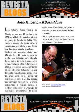 média, também músicos, lançaram o
João   Gilberto Prado Pereira de         movimento que ficou conhecido por
Oliveira nasceu em 10 de junho de        bossa nova.
1931, na cidade de Juazeiro, situada     Lançou seu primeiro disco em 1958,
no norte do Estado da Bahia. Tido        com o título Chega de Saudade, em
como o criador da bossa nova, é          parceria com Tom Jobim.
considerado um gênio e uma lenda
viva da música popular brasileira.
Ganhou seu primeiro violão aos
14anos. Aos 18 anos decidiu se
mudar para Salvador com intenção
de ser cantor de rádio e crooner. Em
seguida, foi para o Rio de Janeiro, em
1950, e teve algum sucesso cantando
no grupo Garotos da Lua. Foi expulso
da banda, mas obcecado com a ideia
de criar uma nova forma de
expressar-se com o violão, acabou
por conhecer Tom Jobim - pianista
acostumado à música clássica e           (Fonte Imagem: www.novabrasilfim.com.br )
                                         (Fonte Texto: Wikipédia, adaptado)
também compositor - e um grupo de
estudantes universitários de classe
 