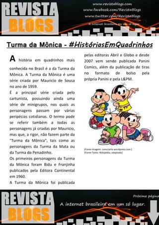 pelas editoras Abril e Globo e desde
A    história em quadrinhos mais       2007 vem sendo publicada Panini
conhecida no Brasil é a da Turma da    Comics, além da publicação de tiras
Mônica. A Turma da Mônica é uma        no formato de bolso pela
série criada por Mauricio de Sousa     própria Panini e pela L&PM.
no ano de 1959.
É a principal série criada pelo
cartunista, possuindo ainda uma
série de minigrupos, nos quais as
personagens passam por várias
peripécias cotidianas. O termo pode
se referir também a todas as
personagens já criadas por Mauricio,
mas que, a rigor, não fazem parte da
"Turma da Mônica", tais como as
personagens da Turma da Mata ou
                                       (Fonte Imagem: consciarte.wordpress.com )
da Turma do Penadinho.                 (Fonte Texto: Wikipédia, adaptado)

Os primeiros personagens da Turma
da Mônica foram Bidu e Franjinha
publicados pela Editora Continental
em 1960.
A Turma da Mônica foi publicada
 