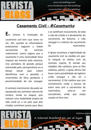 e se santificam mutuamente. Se toda
Em     síntese:   A   instituição   do   a vida do cristão é o desabrochar do
casamento civil tem suas raízes no       sacramento do batismo, a vida
séc. XVI, quando os reformadores         conjugal é a vivência do sacramento
protestantes negaram a índole            do                       matrimônio.
sacramental        do      contrato
matrimonial. Lutero julgava que o        A Igreja reconhece a legitimidade do
casamento é uma necessidade física       casamento civil na medida em que:
imposta aos homens pela natureza,        1) estipula os efeitos civis do
mas portadora de pecado porque           contrato nupcial, 2) atende aos
estimulado pela concupiscência ou o      cidadãos não católicos; para os fiéis
desejo      sexual    (que   Lutero      católicos, porém, a Igreja afirma não
identificava com o pecado); a            haver outra possibilidade de legítima
misericórdia de Deus perdoaria a         união conjugal a não ser a
pecaminosidade do ato conjugal.          sacramental. O fiel católico que viva
                                         maritalmente unido a pessoa de
O contrato matrimonial não pode ser      outro sexo sem o sacramento do
equiparado aos contratos naturais de     matrimônio,        acha-se         em
compra, venda ou aluguel, pois           concubinato, ainda que esteja
instaura uma modalidade própria de       casado no foro cível.
vida cristã ou a via pela qual dois
cristãos caminham juntos para Deus
 
