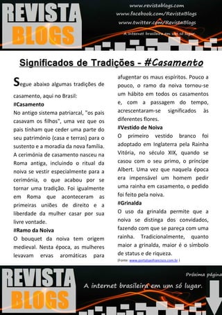 afugentar os maus espíritos. Pouco a
Segue abaixo algumas tradições de        pouco, o ramo da noiva tornou-se
casamento, aqui no Brasil:               um hábito em todos os casamentos
#Casamento                               e, com a passagem do tempo,
No antigo sistema patriarcal, "os pais   acrescentaram-se significados às
casavam os filhos", uma vez que os       diferentes flores.
pais tinham que ceder uma parte do       #Vestido de Noiva
seu património (casa e terras) para o    O primeiro vestido branco foi
sustento e a moradia da nova família.    adoptado em Inglaterra pela Rainha
A cerimónia de casamento nasceu na       Vitória, no século XIX, quando se
Roma antiga, incluindo o ritual da       casou com o seu primo, o príncipe
noiva se vestir especialmente para a     Albert. Uma vez que naquela época
cerimónia, o que acabou por se           era impensável um homem pedir
tornar uma tradição. Foi igualmente      uma rainha em casamento, o pedido
em Roma que aconteceram as               foi feito pela noiva.
primeiras uniões de direito e a          #Grinalda
liberdade da mulher casar por sua        O uso da grinalda permite que a
livre vontade.                           noiva se distinga dos convidados,
#Ramo da Noiva                           fazendo com que se pareça com uma
O bouquet da noiva tem origem            rainha. Tradicionalmente, quanto
medieval. Nesta época, as mulheres       maior a grinalda, maior é o símbolo
levavam ervas aromáticas para            de status e de riqueza.
                                         (Fonte: www.portalsaofrancisco.com.br )
 