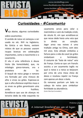 casamento servia para selar o
Veja abaixo, algumas curiosidades          matrimônio e vem da tradição cristã,
sobre casamentos:                          do século XI, em que acreditava-se
O vestido de noiva só começou a ser        que nesse dedo havia uma veia que
usado no séc. XVII na Inglaterra.          ia       direto      ao       coração.
Na Grécia e em Roma, existem               Jogar arroz nos noivos é uma
relatos de que as pessoas usavam           tradição antiga na China, com dois
roupas brancas em celebrações              mil anos. Esta atitude simboliza a
importantes, como o nascimento e o         fartura para a vida do casal (os grãos
casamento.                                 simbolizam        a       fertilidade).
O véu é uma referência à deusa             O costume do “bolo de noiva” veio
Vesta (da honestidade), que, na            da França. Conta-se que um francês
mitologia greco-romana, era a              assistiu a um casamento inglês no
protetora           do              lar.   qual o noivo e a noiva se beijavam
O buquê de noiva grego e romano            por cima de uma mesa cheia de
era formado por uma mistura de             doces e resolveu repetir na França
alho e ervas ou grãos. Esperava-se         com apenas um doce: o bolo.
que o alho afastasse espíritos maus e      Os romanos partiam um bolo na
as ervas ou grãos garantissem uma          cabeça da noiva para simbolizar
união                        frutífera.    fertilidade ou abundância.
                                           (Fonte: Mais Que Curiosidade )
Acredita-se que uso de alianças no
terceiro dedo da mão esquerda no
 