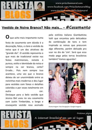 pelo estilista italiano Giambattista
O que acho mais importante numa          Valli que encantou pela delicadeza
festa de casamento sem dúvida é a        da combinação de tons e tem
decoração, fotos, e claro o vestido da   inspirado as noivas que procuram
noiva que é um dos atrativos do          algo diferente, porém delicado pra
“grande dia”. O vestido representa o     usar no dia do ‘sim’. Será que essa
que mais de tradicional existe nas       moda pega pelas terras brasileiras
festas matrimoniais, remete à            também? Vamos aguardar!
pureza, estilo e identidade da noiva e
sempre na cor branca, certo?
Errado... Pois nem sempre isso
acontece, uma vez que o branco
deixou de ser unanimidade entre as
noivinhas mais modernas e deu lugar
para vestidos com faixas e detalhes
coloridos e por vezes totalmente em
outra                             cor.
Destaque para o belo vestido que
Jessica Biel usou no seu casamento
com Justin Timberlake, o longo e
esvoaçante vestido rosa assinado
                                         (Fonte Imagem: Foto Divulgação e Google Imagens)
 