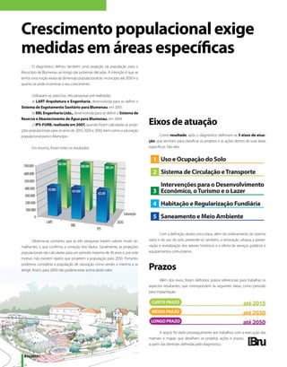 Crescimento populacional exige
medidas em áreas específicas
       O diagnóstico definiu também uma projeção da população para o
Município de Blumenau ao longo das próximas décadas. A intenção é que se
tenha uma noção exata da dimensão populacional do município até 2050 e o
quanto se pode incentivar o seu crescimento.

      Utilizaram-se, para isso, três pesquisas pré-realizadas:
      a)	 LART Arquitetura e Engenharia, desenvolvida para se definir o
Sistema de Esgotamento Sanitário para Blumenau, em 2001.
      b) BBL Engenharia Ltda., desenvolvida para se definir o Sistema de
Reserva e Abastecimento de Água para Blumenau, em 2004.
      c) IPS-FURB, realizada em 2007, quando foram calculadas as proje-         Eixos de atuação
ções populacionais para os anos de 2010, 2020 e 2030, bem como a saturação
populacional para o Município.                                                         Como resultado, após o diagnóstico definiram-se 5 eixos de atua-
                                                                                ção, que serviram para classificar os projetos e as ações dentro de suas áreas
       Em resumo, foram estes os resultados:                                    específicas. São eles:




                                                                                        Com a definição destes cinco eixos, além do ordenamento do sistema
         Observa-se, portanto, que as três pesquisas trazem valores muito se-   viário e do uso do solo, pretende-se, também, a renovação urbana, a preser-
melhantes, o que confirma a correção dos dados. Geralmente, as projeções        vação e revitalização dos setores históricos e a oferta de serviços públicos e
populacionais são calculadas para um período máximo de 30 anos e, por este      equipamentos comunitários.
motivo, não existem dados que projetem a população para 2050. Portanto,
podemos considerar a população de saturação como sendo a máxima a se
atingir. Assim, para 2050 não poderia estar acima deste valor.                  Prazos
                                                                                       Além dos eixos, foram definidos prazos referenciais para trabalhar os
                                                                                aspectos resultantes, que correspondem às seguintes datas, como previsão
                                                                                para implantação:




                                                                                        A seguir, foi dado prosseguimento aos trabalhos com a execução das
                                                                                matrizes e mapas que detalham os projetos, ações e prazos,
                                                                                a partir das diretrizes definidas pelo diagnóstico.


 Bnu2050 | 10
 