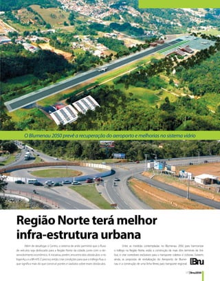 O Blumenau 2050 prevê a recuperação do aeroporto e melhorias no sistema viário




Região Norte terá melhor
infra-estrutura urbana
        Além de desafogar o Centro, o sistema de anéis permitirá que o fluxo                 Entre as medidas contempladas no Blumenau 2050 para harmonizar
de veículos seja deslocado para a Região Norte da cidade, junto com o de-             o tráfego na Região Norte, estão a construção de mais dois terminais de ôni-
senvolvimento econômico. A iniciativa, porém, encontra dois obstáculos: o rio         bus, e criar corredores exclusivos para o transporte coletivo e ciclovias. Existem,
Itajaí-Açu e a BR-470. É preciso, então, criar condições para que o tráfego flua, o   ainda, as propostas de revitalização do Aeroporto de Blume-
que significa mais do que construir pontes e viadutos sobre esses obstáculos.         nau e a construção de uma linha férrea para transporte regional.

                                                                                                                                                        17 | Bnu2050
 