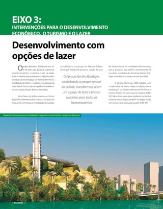 EIXO 3:
           INTERVENÇÕES PARA O DESENVOLVIMENTO
           ECONÔMICO,  O TURISMO E O LAZER

           Desenvolvimento com
           opções de lazer
                  O      projeto Blumenau 2050 prevê uma sé-
                         rie de obras para alavancar o desenvol-
           vimento econômico, o turismo e o lazer na cidade.
                                                                        (concluída) e a construção do Mercado Público
                                                                        Municipal. Ainda está prevista a criação de uma
                                                                                                                          Via Gastronômica na rua Mariana Bronnemann,
                                                                                                                          que já apresenta este perfil. E, recentemente, foi
                                                                                                                          concluída a revitalização do Parque Ramiro Rüe-
           Entre as medidas que já estão sendo adotadas, está a             O Parque Ramiro Ruediger,                     diger, considerado o parque central da cidade.
           conclusão da reurbanização da Avenida Beira-Rio e a
           revitalização da Prainha – incluindo a recuperação da          considerado o parque central                            O projeto Blumenau 2050 trabalha com
           mata ciliar do Centro, cujo principal foco é revitalizar o     da cidade, transformou-se em                    a expectativa de serem criadas condições para a
           rio com opções de lazer dentro e fora d’água.                                                                  implantação do Centro Internacional de Feiras e
                                                                           um espaço de lazer e prática                   Eventos (Ciefe) e do porto seco às margens da BR-
                  Já no bairro da Velha, próximo ao Centro,                                                               470. Além disso, novas áreas receberão os distritos
                                                                             esportiva para todos os
           estão em andamento obras como a conclusão do                                                                   industrial e tecnológico, também na Região Norte,
           Parque Vila Germânica, a revitalização do Galegão                     blumenauenses                            com acesso viário adequado a partir da BR-470.




Região da Prainha passará por revitalização, integrando o centro histórico e turístico de Blumenau




             Bnu2050 | 22
 