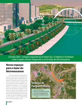 Circuito Ciliar - margem esquerda do rio Itajaí-Açu. O objetivo é revitalizar
         toda a região central, integrando o rio ao lazer do blumenauense

Novos espaços
para o lazer do                                                                  2

blumenauense
                                                                 1
        Duas características marcantes de Blume-
nau ficam na memória de seus moradores e visi-
tantes: a paisagem natural, composta pela sinuo-
                                                                                             3
sidade do Rio Itajaí-Açu e seus afluentes e pelos

                                                    Sistema de
morros com densa cobertura; e a paisagem cria-
da, constituída pelo conjunto arquitetônico com

                                                    Parques Ciliares
características germânicas e suas construções
históricas. Para preservar estas peculiaridades,
está sendo desenvolvido um projeto de inter-                                                     4
venção nas margens do Rio Itajaí-Açu e na área      1 - Distrito Vila Germânica
que corresponde ao antigo centro histórico, cha-    2 - Parque da Foz do Ribeirão da Velha
mado Circuito Ciliar da Região Central, que prevê   3 - Circuito Ciliar da Região Central
um roteiro de atrativos interligados por esplana-   4 - Parque da Foz do Ribeirão Garcia
das de caminhada e ciclovias, revitalizando toda    	          VLT
área e valorizando a paisagem urbana.

 Bnu2050 | 24
 