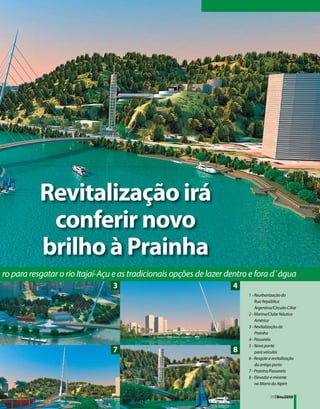 Revitalização irá
            conferir novo
           brilho à Prainha
ro para resgatar o rio Itajaí-Açu e as tradicionais opções de lazer dentro e fora d´água
                                 3                                   4
                                                                         1 - Reurbanização da
                                                                         	 Rua República
                                                                         	 Argentina/Circuito Ciliar
                                                                         2 - Marina/Clube Náutico
                                                                         	 América
                                                                         3 - Revitalização da
                                                                         	 Prainha
                                                                         4 - Passarela
                                                                         5 - Nova ponte
                                 7                                   8   	 para veículos
                                                                         6 - Resgate e revitalização
                                                                         	 do antigo porto
                                                                         7 - Prainha/Passarela
                                                                         8 - Elevador e mirante
                                                                         	 no Morro do Aipim

                                                                                    29 | Bnu2050
 