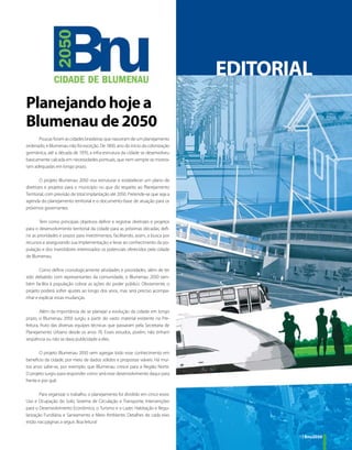 EDITORIAL
Planejando hoje a
Blumenau de 2050
      Poucas foram as cidades brasileiras que nasceram de um planejamento
ordenado, e Blumenau não foi exceção. De 1850, ano do início da colonização
germânica, até a década de 1970, a infra-estrutura da cidade se desenvolveu
basicamente calcada em necessidades pontuais, que nem sempre se mostra-
ram adequadas em longo prazo.

        O projeto Blumenau 2050 visa estruturar e estabelecer um plano de
diretrizes e projetos para o município no que diz respeito ao Planejamento
Territorial, com previsão de total implantação até 2050. Pretende-se que seja a
agenda do planejamento territorial e o documento-base de atuação para os
próximos governantes.

        Tem como principais objetivos definir e registrar diretrizes e projetos
para o desenvolvimento territorial da cidade para as próximas décadas; defi-
nir as prioridades e prazos para investimentos, facilitando, assim, a busca por
recursos e assegurando sua implementação; e levar ao conhecimento da po-
pulação e dos investidores interessados os potenciais oferecidos pela cidade
de Blumenau.

       Como define cronologicamente atividades e prioridades, além de ter
sido debatido com representantes da comunidade, o Blumenau 2050 tam-
bém facilita à população cobrar as ações do poder público. Obviamente, o
projeto poderá sofrer ajustes ao longo dos anos, mas será preciso acompa-
nhar e explicar essas mudanças.

        Além da importância de se planejar a evolução da cidade em longo
prazo, o Blumenau 2050 surgiu a partir do vasto material existente na Pre-
feitura, fruto das diversas equipes técnicas que passaram pela Secretaria de
Planejamento Urbano desde os anos 70. Esses estudos, porém, não tinham
seqüência ou não se dava publicidade a eles.

       O projeto Blumenau 2050 vem agregar todo esse conhecimento em
benefício da cidade, por meio de dados sólidos e propostas viáveis. Há mui-
tos anos sabe-se, por exemplo, que Blumenau cresce para a Região Norte.
O projeto surgiu para responder como será esse desenvolvimento daqui para
frente e por quê.

        Para organizar o trabalho, o planejamento foi dividido em cinco eixos:
Uso e Ocupação do Solo; Sistema de Circulação e Transporte; Intervenções
para o Desenvolvimento Econômico, o Turismo e o Lazer; Habitação e Regu-
larização Fundiária; e Saneamento e Meio Ambiente. Detalhes de cada eixo
estão nas páginas a seguir. Boa leitura!


                                                                                         3 | Bnu2050
 