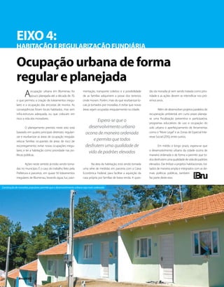 EIXO 4:
            HABITAÇÃO E REGULARIZAÇÃO FUNDIÁRIA

            Ocupação urbana de forma
            regular e planejada
                   A     ocupação urbana em Blumenau foi
                         pouco planejada até a década de 70,
            o que permitiu a criação de loteamentos irregu-
                                                                     mentação, transporte coletivo e a possibilidade
                                                                     de as famílias adquirirem a posse dos terrenos
                                                                     onde moram. Porém, mais do que reurbanizar lo-
                                                                                                                         tão da moradia já vem sendo tratada como prio-
                                                                                                                         ridade e as ações devem se intensificar nos pró-
                                                                                                                         ximos anos.
            lares e a ocupação das encostas de morros. As            cais já tomados por moradias, é evitar que novas
            conseqüências foram locais habitados, mas sem            áreas sejam ocupadas irregularmente na cidade.             Além de desenvolver projetos paralelos de
            infra-estrutura adequada, ou que colocam em                                                                  recuperação ambiental, em curto prazo planeja-
            risco a vida dos moradores.                                                                                  se uma fiscalização preventiva e participativa,
                                                                              Espera-se que o                            programas educativos de uso e ocupação do
                     O planejamento previsto neste eixo está             desenvolvimento urbano                          solo urbano e aperfeiçoamento de ferramentas
            baseado em quatro principais diretrizes: regulari-         ocorra de maneira ordenada                        como o “More Legal” e as Zonas de Especial Inte-
            zar e reurbanizar as áreas de ocupação irregular;                                                            resse Social (ZEIS), entre outros.
            relocar famílias ocupantes de áreas de risco de
                                                                            e permita que todos
            escorregamento; evitar novas ocupações irregu-             desfrutem uma qualidade de                               Em médio e longo prazo, espera-se que
            lares; e ter a habitação como prioridade nas po-                                                             o desenvolvimento urbano da cidade ocorra de
                                                                        vida de padrões elevados
            líticas públicas.                                                                                            maneira ordenada e de forma a permitir que to-
                                                                                                                         dos desfrutem uma qualidade de vida de padrões
                    Ações neste sentido já estão sendo toma-                Na área da habitação, está sendo tomada      elevados. Dar ênfase a projetos habitacionais, tra-
            das no município. É o caso do trabalho feito pela        uma série de medidas em parceria com a Caixa        tados de maneira ampla e integrados com as de-
            Prefeitura e parceiros, em quase 50 loteamentos          Econômica Federal, para facilitar a aquisição da    mais políticas públicas, também
            irregulares de Blumenau, levando água, luz, pavi-        casa própria por famílias de baixa renda. A ques-   faz parte deste eixo.


Construção de moradias populares permite que o desenvolvimento urbano seja mais ordenado




              Bnu2050 | 32
 