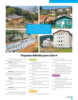 Déficit habitacional será combatido para
                                                         garantir a qualidade de vida e cidadania
                                                         dos moradores que hoje ocupam as áreas
                                                           de risco ou de preservação ambiental




                                       Propostas definidas para o Eixo 4
         O Eixo 4 está baseado em quatro principais                                                               das áreas a serem regularizadas.
diretrizes, com seus respectivos projetos:                                                                                 • Desenvolver projetos de recuperação
         Diretriz 1. Regularizar e reurbanizar as                 • Realizar diagnóstico real da cidade, com a    ambiental.
áreas de ocupação irregular:                              participação da comunidade.                                      • Implantar conjuntos habitacionais com
         a) intervenção urbanística e infra-estrutura;            • Realizar Parcerias Público-privadas.          soluções qualitativas e sustentáveis.
         b) criar processos sumários de regulariza-               • Pacto Socioterritorial.                                • Crédito verde para áreas preservadas.
ção fundiária.                                                    • Utilizar o Termo de Ajustamento de Con-                • Desenvolver projetos habitacionais em
                                                          duta Administrativo.                                    parceria com as demais secretarias municipais.
       Diretriz 2. Relocar famílias ocupantes de                  • Desburocratizar os processos de regulari-              • Tratar os projetos habitacionais de forma am-
áreas de risco de escorregamento através da im-           zação fundiária.                                        pla e integrada com as demais políticas públicas.
plantação de loteamentos habitacionais.                           • Participação do Ministério Público De-
                                                          mocrático.
      Diretriz 3. Evitar novas ocupações irregulares:             • Aperfeiçoar as ferramentas do “More Le-              • Realizar cadastro técnico-social.
      a) desenvolver políticas públicas de Plane-         gal" e das “ZEIS”.                                             • Desenvolver banco de dados para proje-
jamento Urbano;                                                   • Desenvolver programas educativos de           to urbanístico e complementares.
      b) desenvolver políticas públicas de Edu-           uso e ocupação do solo urbano.                                 • Reurbanizar as áreas de ocupação irregular.
cação Ambiental.                                                  • Realizar fiscalização preventiva e partici-          • Proceder a titularização dos terrenos das
                                                          pativa.                                                 áreas a serem regularizadas.
      Diretriz 4. Tratar a habitação como priori-                 • Desenvolver projetos de recuperação                  • Regularizar as edificações das áreas reur-
dade nas políticas públicas.                              ambiental.                                              banizadas.

       Para viabilizar estas diretrizes, serão desen-
volvidas ações, de acordo com os prazos definidos:               • Criar critérios de prioridade para escolha

                                                                                                                                                        33 | Bnu2050
 