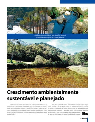 Cuidar do meio ambiente hoje significa garantir
                                                        qualidade de vida para as futuras gerações




Crescimento ambientalmente
sustentável e planejado
       Ordenar o crescimento de Blumenau de forma sustentável é o que se                  Além disso, o projeto Blumenau 2050 prevê a recuperação de áreas degra-
pretende com o planejamento ambiental de longo prazo. Em 2007, um mapea-          dadas, incluindo o circuito ciliar do Centro, dos ribeirões – associado ao controle
mento aerofotogramétrico começou a ser feito para identificar as áreas de rele-   da erosão e ao tratamento do esgoto – e a criação de um Jardim Botânico que
vância ambiental. No futuro devem ser criados novos locais preservados, como      atenda também ao turismo. A arborização urbana, com a finalidade de atender
o Parque das Itoupavas, além de medidas para preservar a qualidade do ar e o      ao paisagismo, e a precaução com a rede elétrica e a qualidade do
sossego público.                                                                  ar, tanto no Centro quanto nos bairros, complementam este eixo.


                                                                                                                                                    37 | Bnu2050
 
