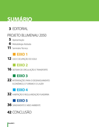 SUMÁRIO
	 3	 EDITORIAL
PROJETO BLUMENAU 2050
	 5	 Apresentação
	 6	 Metodologia Adotada
1
	 1	 Seminário Técnico
	 	■ EIXO 1
1
	 2	 USO E OCUPAÇÃO DO SOLO
	 	■ EIXO 2
1
	 6	 SISTEMA DE CIRCULAÇÃO E TRANSPORTE
	 	■ EIXO 3
2
	 2	 INTERVENÇÕES PARA O DESENVOLVIMENTO
		 ECONÔMICO, O TURISMO E O LAZER

	 	■ EIXO 4
3
	 2	 HABITAÇÃO E REGULARIZAÇÃO FUNDIÁRIA
	 	■ EIXO 5
3
	 6	 SANEAMENTO E MEIO AMBIENTE
4
	 2	CONCLUSÃO

Bnu2050 | 4
 
