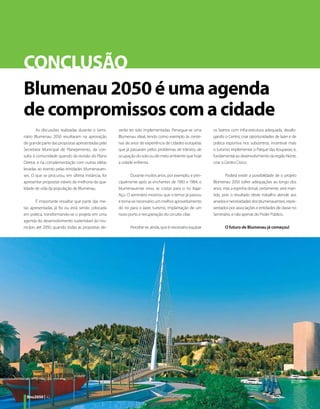 CONCLUSÃO
Blumenau 2050 é uma agenda
de compromissos com a cidade
        As discussões realizadas durante o Semi-   verão ter sido implementadas. Persegue-se uma       os bairros com infra-estrutura adequada, desafo-
nário Blumenau 2050 resultaram na aprovação        Blumenau ideal, tendo como exemplo às cente-        gando o Centro; criar oportunidades de lazer e de
de grande parte das propostas apresentadas pela    nas de anos de experiência de cidades européias     prática esportiva nos subcentros; incentivar mais
Secretaria Municipal de Planejamento, da con-      que já passaram pelos problemas de trânsito, de     o turismo; implementar o Parque das Itoupavas; e,
sulta à comunidade quando da revisão do Plano      ocupação do solo ou de meio ambiente que hoje       fundamental ao desenvolvimento da região Norte,
Diretor, e na complementação com outras idéias     a cidade enfrenta.                                  criar o Centro Cívico.
levadas ao evento pelas entidades blumenauen-
ses. O que se procurou, em última instância, foi          Durante muitos anos, por exemplo, e prin-           Poderá existir a possibilidade de o projeto
apresentar propostas viáveis de melhoria da qua-   cipalmente após as enchentes de 1983 e 1984, o      Blumenau 2050 sofrer adequações ao longo dos
lidade de vida da população de Blumenau.           blumenauense virou as costas para o rio Itajaí-     anos, mas a espinha dorsal, certamente, será man-
                                                   Açu. O seminário mostrou que o temor já passou      tida, pois o resultado deste trabalho atende aos
       É importante ressaltar que parte das me-    e torna-se necessário um melhor aproveitamento      anseios e necessidades dos blumenauenses, repre-
tas apresentadas já foi ou está sendo colocada     do rio para o lazer, turismo, implantação de um     sentados por associações e entidades de classe no
em prática, transformando-se o projeto em uma      novo porto e recuperação do circuito ciliar.        Seminário, e não apenas do Poder Público.
agenda do desenvolvimento sustentável do mu-
nicípio até 2050, quando todas as propostas de-          Percebe-se, ainda, que é necessário equipar          O futuro de Blumenau já começou!




 Bnu2050 | 42
 