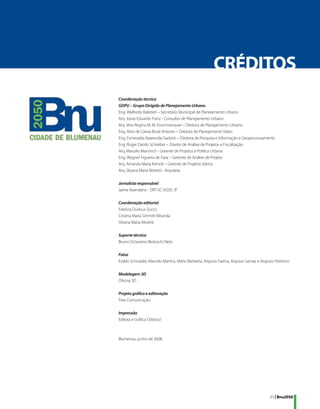CRÉDITOS
Coordenação técnica
GDPU – Grupo Dirigido de Planejamento Urbano
Eng. Walfredo Balistieri – Secretário Municipal de Planejamento Urbano
Arq. Jonas Eduardo Franz - Consultor de Planejamento Urbano
Arq. Vera Regina M. M. Krummenauer – Diretora de Planejamento Urbano
Eng. Ritta de Cássia Bruel Antonio – Diretora de Planejamento Viário
Eng. Esmeralda Aparecida Gadotti – Diretora de Pesquisa e Informação e Geoprocessamento
Eng. Roger Danilo Schreiber – Diretor de Análise de Projetos e Fiscalização
Arq. Marcelo Mannrich - Gerente de Projetos e Política Urbana
Eng. Wagner Figueira de Faria – Gerente de Análise de Projeto
Arq. Amanda Maria Kienolt – Gerente de Projetos Viários
Arq. Silvana Maria Moretti - Arquiteta

Jornalista responsável
Jaime Avendano - DRT-SC 01035 JP

Coordenação editorial
Fabrícia Durieux Zucco
Cristina Maria Schmitt Miranda
Silvana Maria Moretti

Suporte técnico
Bruno Octaviano Beduschi Neto

Fotos
Eraldo Schnaider, Marcelo Martins, Mário Barbetta, Arquivo Faema, Arquivo Samae e Arquivo Histórico

Modelagem 3D
Oficina 3D

Projeto gráfico e editoração
Free Comunicação

Impressão
Editora e Gráfica Odorizzi



Blumenau, junho de 2008.




                                                                                       43 | Bnu2050
 