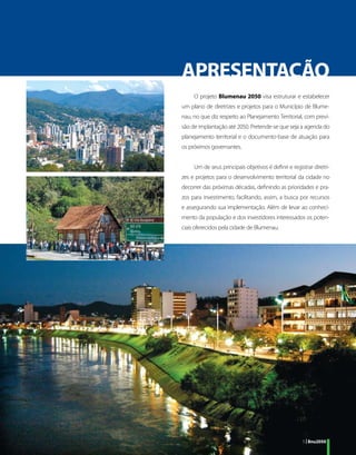 APRESENTAÇÃO
     O projeto Blumenau 2050 visa estruturar e estabelecer
um plano de diretrizes e projetos para o Município de Blume-
nau, no que diz respeito ao Planejamento Territorial, com previ-
são de implantação até 2050. Pretende-se que seja a agenda do
planejamento territorial e o documento-base de atuação para
os próximos governantes.


     Um de seus principais objetivos é definir e registrar diretri-
zes e projetos para o desenvolvimento territorial da cidade no
decorrer das próximas décadas, definindo as prioridades e pra-
zos para investimento, facilitando, assim, a busca por recursos
e assegurando sua implementação. Além de levar ao conheci-
mento da população e dos investidores interessados os poten-
ciais oferecidos pela cidade de Blumenau.




                                                      5 | Bnu2050
 