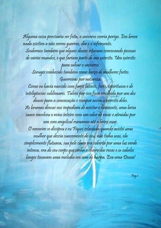 Alguma coisa precisaria ser feita, o universo corria perigo. Em breve
nada existira a não serem guerras, dor e o sofrimento.
 Soubemos também que alguns deuses estavam convocando pessoas
 de vários mundos, e que fariam parte de um exército. Um exército
                        para salvar o universo.
     Soruges conhecido também como berço de mulheres fortes.
                       Guerreiras por natureza.
   Como eu havia nascido com força latente, forte, espirituosa e de
 inteligências sublimares. Talvez por isso fosse escolhida por um dos
       deuses para a convocação e compor assim o exército deles.
 As brumas densas nos impediam de avistar o horizonte, uma brisa
 suave envolveu o reino inteiro com um odor de rosas e atraídas por
             um som angelical rumamos até a beira mar.
   O nevoeiro se dissipou e eu Fiquei estasiada quando avistei uma
       mulher que descia suavemente do céu, não tinha asas, ela
simplesmente flutuava, sua pele clara era coberta por uma luz verde
  intensa, era do seu corpo que vinha o cheiro das rosas e os cabelos
 longos tocavam uma melodia em som de harpa. Era uma Deusa!


                                                                 Pag.1




                                                                    5
 