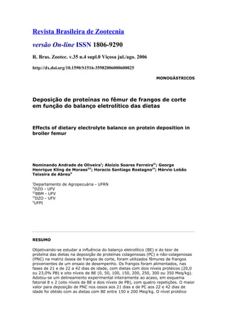 Revista Brasileira de Zootecnia
versão On-line ISSN 1806-9290
R. Bras. Zootec. v.35 n.4 supl.0 Viçosa jul./ago. 2006
http://dx.doi.org/10.1590/S1516-35982006000600025
MONOGÁSTRICOS
Deposição de proteínas no fêmur de frangos de corte
em função do balanço eletrolítico das dietas
Effects of dietary electrolyte balance on protein deposition in
broiler femur
Nominando Andrade de OliveiraI
; Aloízio Soares FerreiraII
; George
Henrique Kling de MoraesIII
; Horacio Santiago RostagnoIV
; Márvio Lobão
Teixeira de AbreuV
I
Departamento de Agropecuária - UFRN
II
DZO - UFV
III
BBM - UFV
IV
DZO - UFV
V
UFPI
RESUMO
Objetivando-se estudar a influência do balanço eletrolítico (BE) e do teor de
proteína das dietas na deposição de proteínas colagenosas (PC) e não-colagenosas
(PNC) na matriz óssea de frangos de corte, foram utilizados fêmures de frangos
provenientes de um ensaio de desempenho. Os frangos foram alimentados, nas
fases de 21 e de 22 a 42 dias de idade, com dietas com dois níveis protéicos (20,0
ou 23,0% PB) e oito níveis de BE (0, 50, 100, 150, 200, 250, 300 ou 350 Meq/kg).
Adotou-se um delineamento experimental inteiramente ao acaso, em esquema
fatorial 8 x 2 (oito níveis de BE e dois níveis de PB), com quatro repetições. O maior
valor para deposição de PNC nos ossos aos 21 dias e de PC aos 22 e 42 dias de
idade foi obtido com as dietas com BE entre 150 e 200 Meq/kg. O nível protéico
 