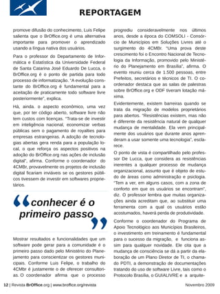 REPORTAGEM
     promove difusão do conhecimento, Luis Felipe       progrediu consideravelmente nos últimos
     salienta que o BrOffice.org é uma alternativa      anos, desde a época do COMSOLI - Consór-
     importante para promover o aprendizado             cio de Municípios em Soluções Livres até o
     usando a língua nativa dos usuários.               surgimento do 4CMBr. “Uma prova deste
     Para o professor do Departamento de Infor-         crescimento foi o Encontro Nacional de Tecno-
     mática e Estatística da Universidade Federal       logia da Informação, promovido pelo Ministé-
     de Santa Catarina José Eduardo De Lucca, o         rio do Planejamento em Brasília”, afirma. O
     BrOffice.org é o ponto de partida para todo        evento reuniu cerca de 1.500 pessoas, entre
     processo de informatização. “A evolução cons-      Prefeitos, secretários e técnicos de TI. O co-
     tante do BrOffice.org é fundamental para a         ordenador destaca que as salas de palestras
     aceitação de praticamente todo software livre      sobre BrOffice.org e ODF tiveram lotação má-
     posteriormente”, explica.                          xima.
                                                        Evidentemente, existem barreiras quando se
     Há, ainda. o aspecto econômico, uma vez
                                                        trata da migração de modelos proprietários
     que, por ter código aberto, software livre não
                                                        para abertos. “Resistências existem, mas não
     tem custos com licenças. “Trata-se de investir
                                                        é diferente da resistência natural de qualquer
     em inteligência nacional, economizar verbas
                                                        mudança de mentalidade. Ela vem principal-
     públicas sem o pagamento de royalties para
                                                        mente dos usuários que durante anos apren-
     empresas estrangeiras. A adoção de tecnolo-
                                                        deram a usar somente uma tecnologia”, escla-
     gias abertas gera renda para a população lo-
                                                        rece.
     cal, o que reforça os aspectos positivos na
     adoção do BrOffice.org nas ações de inclusão       O ponto de vista é compartilhado pelo profes-
     digital”, afirma. Conforme o coordenador do        sor De Lucca, que considera as resistências
     4CMBr, provavelmente os projetos de inclusão       inerentes a qualquer processo de mudança
     digital ficariam inviáveis se os gestores públi-   organizacional, assunto que é objeto de estu-
     cos tivessem de investir em softwares proprie-     do de áreas como administração e psiclogia.
     tários.                                            “Tem a ver, em alguns casos, com a zona de
                                                        conforto em que os usuários se encontram”,
                                                        diz. O professor lembra que muitas organiza-

          conhecer é o                                  ções ainda acreditam que, ao substituir uma
                                                        ferramenta com a qual os usuários estão

        primeiro passo                                  acostumados, haverá perda de produtividade.
                                                        Conforme o coordenador do Programa de
                                                        Apoio Tecnológico aos Municípios Brasileiros,
                                                        o investimento em treinamento é fundamental
     Mostrar resultados e funcionalidades que um        para o sucesso da migração, e funciona as-
     software pode gerar para a comunidade é o          sim para qualquer novidade. Ele cita que a
     primeiro passo dado pelo Ministério do Plane-      mudança de consciência se dá a partir da ela-
     jamento para conscientizar os gestores muni-       boração de um Plano Diretor de TI, o chama-
     cipais. Conforme Luis Felipe, o trabalho do        do PDTI, a demonstração de documentações
     4CMbr é justamente o de oferecer consultori-       tratando do uso de software Livre, tais como o
     as. O coordenador afirma que o processo            Protocolo Brasília, o GUIALIVRE e a arquite-

12 | Revista BrOffice.org | www.broffice.org/revista                                       Novembro 2009
 