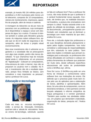 REPORTAGEM
     exemplo, já investiu R$ 134 milhões para dis-            se fala em software livre? Para o professor De
     ponibilizar a 5.354 municípios pelo menos um             Lucca, não resta dúvida de que o professor é
     kit telecentro, composto de 10 computadores,             a variável fundamental nessa equação. Con-
     câmera de monitoramento, impressora, apare-              tudo, ele lembra que, na realidade educacio-
     lho de projeção, além de mesas e cadeiras.               nal brasileira, a postura dos ensinadores nem
                                                              sempre é a ideal. “Acaba variando entre a ne-
     A montagem do telecentro se dá por meio de
                                                              gação da utilidade da tecnologia, pelo medo
     parcerias com as prefeituras, cuja contraparti-
                                                              do desconhecido, principalmente quando con-
     da é disponibilizar o espaço e arcar com des-
                                                              frontado com estudantes que já dominam a
     pesas de água, luz e outros. O acesso à inter-
                                                              tecnologia com maior maestria do que eles”,
     net também é cedido pelo Ministério gratuita-
                                                              analisa De Lucca.
     mente. As máquinas rodam software livre, op-
     ção que se dá em razão de segurança e de-                Para ele, a inclusão digital dos professores e
     sempenho, além de tornar o projeto viável                de suas disciplinas demanda planejamento e
     economicamente.                                          apoio pelos órgãos competentes. Isso inclui
                                                              considerar a sobrecarga de responsabilidades
     Mas esse investimento não é suficiente se os
                                                              que têm, sobretudo no setor público. “Sem
     gestores e a sociedade não se preocuparem
                                                              apoio dos órgãos e entidades que pensam es-
     com algo mais simples, porém não menos de-
                                                              tratégias para a educação, os professores têm
     safiador. “O que chamamos hoje de inclusão
                                                              sérias dificuldades em conhecer e colocar em
     digital ainda é, infelizmente, só um processo
                                                              prática ferramentas de software que poderiam
     de "digitalização". Colocam-se computadores,
                                                              ser muito úteis, desde softwares específicos
     infra-estrutura de rede e internet, mas não se
                                                              educacionais até suítes de produtividade
     preparam os usuários nem o cidadão. No fi-
                                                              como o BrOffice.org”, afirma.
     nal, o investimento não dá o resultado espe-
     rado, porque ficou limitado ao básico, sem               Para De Lucca, O BrOffice.org pode ser uma
     considerar o mais importante: as pessoas”,               forma de introduzir o conhecimento sobre
     opina o professor De Lucca.                              software livre nas instituições de ensino. Ele
                                                              defende que o processo pode muito bem ini-
     Educação e tecnologia                                    ciar pelo uso do aplicativo para a elaboração
                                                              de textos, planilhas e apresentações. Além
                                                              disso, há uma série de componentes, como os
                                                              dicionários temáticos, o Vero (primeiro corretor
                                                              lançado adaptado à reforma ortográfica da
                                       Arquivo pessoal




                                                              língua portuguesa) e o corretor gramatical.
                                                              “Também para auxiliar nas atividades didáti-
                                                              cas, em projetos que demandem criatividade,
                                                              organização de ideias, pesquisa etc”, finaliza
     Cada vez mais, os recursos tecnológicos                  De Lucca.
     estão a serviço da Educação. Entretanto,
     qual tem sido a atitude de educadores frente
     ao ensino de tecnologia, sobretudo quando


15 | Revista BrOffice.org | www.broffice.org/revista                                               Novembro 2009
 