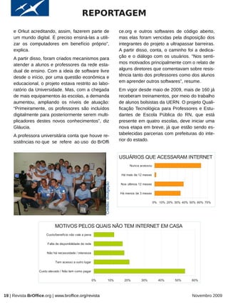 REPORTAGEM
     e Orkut acreditando, assim, fazerem parte de                                     ce.org e outros softwares de código aberto,
     um mundo digital. É preciso ensiná-las a utili-                                  mas elas foram vencidas pela disposição dos
     zar os computadores em benefício próprio”,                                       integrantes do projeto a ultrapassar barreiras.
     explica.                                                                         A partir disso, conta, o caminho foi a dedica-
     A partir disso, foram criados mecanismos para                                    ção e o diálogo com os usuários. “Nos senti-
     atender a alunos e professores da rede esta-                                     mos motivados principalmente com o relato de
     dual de ensino. Com a ideia de software livre                                    alguns diretores que comentavam sobre resis-
     desde o início, por uma questão econômica e                                      tência tanto dos professores como dos alunos
     educacional, o projeto estava restrito ao labo-                                  em aprender outros softwares”, resume.
     ratório da Universidade. Mas, com a chegada                                      Em vigor desde maio de 2009, mais de 160 já
     de mais equipamentos às escolas, a demanda                                       receberam treinamentos, por meio do trabalho
     aumentou, ampliando os níveis de atuação:                                        de alunos bolsistas da UERN. O projeto Quali-
     “Primeiramente, os professores são incluídos                                     ficação Tecnológica para Professores e Estu-
     digitalmente para posteriormente serem multi-                                    dantes de Escola Pública do RN, que está
     plicadores destes novos conhecimentos”, diz                                      presente em quatro escolas, deve iniciar uma
     Gláucia.                                                                         nova etapa em breve, já que estão sendo es-
     A professora universitária conta que houve re-                                   tabelecidas parcerias com prefeituras do inte-
     sistências no que se refere ao uso do BrOffi                                     rior do estado.


                                                                                      USUÁRIOS QUE ACESSARAM INTERNET
                                                                                            Nunca acessou


                                                                                       Há mais de 12 meses
                                                                Crédito: divulgação




                                                                                      Nos últimos 12 meses


                                                                                      Há menos de 3 meses

                                                                                                             0% 10% 20% 30% 40% 50% 60% 70%




                             MOTIVOS PELOS QUAIS NÃO TEM INTERNET EM CASA
                       Custo/benefício não vale a pena

                        Falta de disponibilidade de rede

                        Não há necessidade / interesse

                             Tem acesso a outro lugar

                   Custo elevado / Não tem como pagar

                                                           0%            10%            20%        30%         40%      50%      60%




19 | Revista BrOffice.org | www.broffice.org/revista                                                                             Novembro 2009
 