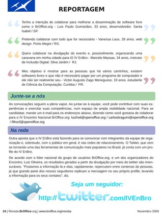 REPORTAGEM
              Tenho a intenção de colaborar para melhorar a disseminação de software livre
              como o BrOffice.org - Luis Paulo Guimarães, 33 anos, desenvolvedor. Santa
              Isabel / SP.

              Pretendo colaborar com tudo que for necessário - Vanessa Laux, 28 anos, web
              design. Porto Alegre / RS.

              Quero colaborar na divulgação do evento e, possivelmente, organizando uma
              caravana em minha cidade para iO IV EnBro - Marcelo Massao, 34 anos, instrutor
              de Inclusão Digital. Silva Jardim / RJ.

              Meu objetivo é mostrar para as pessoas que há vários caminhos, existem
              softwares livres e que não é necessário pagar por um programa de computador e
              ele não ser realmente seu - Victor Augusto Zago Menegusso, 19 anos, estudante
              de Ciência da Computação. Curitiba / PR.


     Junte-se a nós
    As convocações seguem a pleno vapor. Ao juntar-se à equipe, você pode contribuir com suas ex-
    periências e exercitar suas competências, num espaço de ampla visibilidade nacional. Para se
    candidatar, mande um e-mail para os endereços abaixo, dizendo como você gostaria de colaborar
    para o IV Encontro Nacional BrOffice.org: luizheli@openoffice.org / carlosbraguini@openoffice.org
     / filhocf@openoffice.org

     Na rede
    Outra aposta que o IV EnBro está fazendo para se comunicar com integrantes da equipe de orga-
    nização e, sobretudo, com o público em geral, é nas redes de relacionamento. O Twitter, que vem
    se tornando uma das ferramentas de comunicação mais populares no Brasil, já conta com um pro-
    file do IV EnBro.
    De acordo com o líder nacional do grupo de usuários BrOffice.org, e um dos organizadores do
    Encontro, Luiz Oliveira, os resultados gerados a partir da divulgação por meio do twitter são imen-
    suráveis. “Postamos a informação lá e elas, rapidamente, repercutem entre centenas de pessoas,
    já que grande parte dos nossos seguidores replicam a mensagem no seu próprio profile, levando
    a informação para os seus contatos”, diz.

                                                   Seja um seguidor:

                           http://                                      .com/IVEnBro
24 | Revista BrOffice.org | www.broffice.org/revista                                        Novembro 2009
 