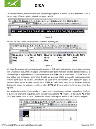 DICA

      Os valores de auto preenchimento não se restringem apenas a meses do ano. Podemos fazer o
      mesmo com números, datas, dias da semana, moeda.




                                                       Figura 3

      A forma de auto preenchimento aceita também abreviações:




                                                       Figura 4
      Na situação reversa, em que não desejamos que o Calc automaticamente preencha os campos
      com uma sequência, mas sim copiar um mesmo valor para múltiplas células, basta selecionar a
      célula desejada e pressionando simultaneamente a tecla <CTRL>, arrastamos o mouse até a úl-
      tima célula que desejamos preencher. O valor da primeira célula será então automaticamente
      copiado para todas as células. Outra forma de fazer isto é selecionar o valor desejado, copiar o
      valor da célula para a área de transferência (CTRL-C), selecionar todas as células para as quais
      desejamos copiar os valores, e colar o valor (CTRL-V). É só escolher a forma que mais lhe
      agrada.
      Mas ainda não acabou. Podemos fazer o auto preenchimento com mais de uma coluna. Na figu-
      ra 5, desejo criar uma sequência com os valores da coluna A1 (valor 1) e da coluna A2 (valor
      100). Basta selecionar as duas células e arrastar o mouse para a direita, até o ponto desejado.




                                                       Figura 5

27 | Revista BrOffice.org | www.broffice.org/revista                                       Novembro 2009
 