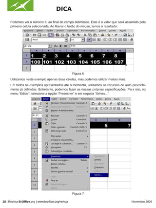 DICA

      Podemos ver o número 8, ao final do campo delimitado. Este é o valor que será assumido pela
      primeira célula selecionada. Ao liberar o botão do mouse, temos o resultado:




                                                                  IMAGEM

                                                       Figura 6
      Utilizamos neste exemplo apenas duas células, mas podemos utilizar muitas mais.
      Em todos os exemplos apresentados até o momento, utilizamos os recursos de auto preenchi-
      mento já definidos. Entretanto, podemos fazer as nossas próprias especificações. Para isto, no
      menu “Editar”, selecione a opção “Preencher” e em seguida “Séries...”.




                                                       Figura 7

28 | Revista BrOffice.org | www.broffice.org/revista                                      Novembro 2009
 