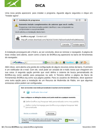 DICA
    Uma nova janela aparecerá para instalar o programa. Aguarde alguns segundos e clique em
    "Instalar agora".




                                                              IMAGEM



    A instalação prosseguirá até o final e, ao ser concluída, deve-se reiniciar o navegador. A página de
    boas vindas será aberta, assim como a barra do BrOffice.org aparecerá na barra de ferramentas
    do navegador.



    Além disso, será aberta uma janela de configuração de alguns recursos extras da barra. O primeiro
    é um notificador de e-mail. Com ele, você pode ser avisado de e-mails novos que chegarem em
    sua caixa. A segunda opção permite que você defina o sistema de busca personalizado do
    BrOffice.org como padrão para pesquisas na web. A Terceira define a página da Barra de
    Ferramentas BrOffice.org como sua página padrão. Para os usuários do Windows, deve aparecer
    uma outra opção para a instalação de um Recurso de Multimídia de Rádio, em que algumas
    emissoras online podem ser configuradas.




32 | Revista BrOffice.org | www.broffice.org/revista                                        Novembro 2009
 