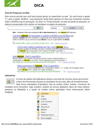 DICA
    Área de Pesquisas na Web
    Este recurso permite que você faça buscas gerais os específicas na web. Se você trocar a opção
    "Ir", para a opção "Broffice", suas pesquisas serão feitas apenas em sites que contenham tutoriais
    sobre o BrOffice.org em português. Se clicar no "Pincel amarelo" ao lado da opção de pesquisa, as
    palavras pesquisadas irão receber um destaque na página de pesquisa.



                                                             IMAGEM




    Aplicativos
               O menu de opções dos Aplicativos oferece uma série de recursos extras que tornam
               a barra de ferramentas útil para as atividades do dia-a-dia, além de entretenimentos.
               Nele temos calculadora (Calculator), lista de tarefas (Todo), Sudoku, Conversor de
    Unidades (Unit Converter), Jogo Invaders, tradutor de termos (Babylon), bloco de notas (Notes),
    pesquisa na Wikipédia e a opção de instalar outras aplicações muito interessantes (More
    Gadgets).

                                                             IMAGEM




34 | Revista BrOffice.org | www.broffice.org/revista                                      Novembro 2009
 