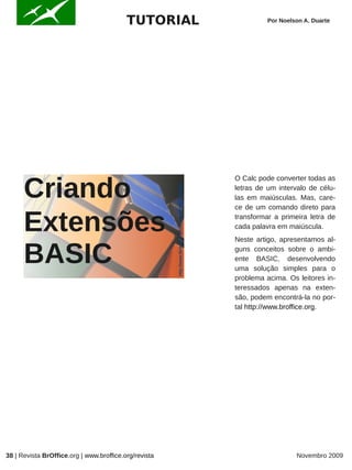 TUTORIAL                                                                 Por Noelson A. Duarte




      Criando
                                                       http://www.flickr.com/photos/geoff1f/127355648/   O Calc pode converter todas as
                                                                                                         letras de um intervalo de célu-
                                                                                                         las em maiúsculas. Mas, care-
                                                                                                         ce de um comando direto para


      Extensões                                                                                          transformar a primeira letra de
                                                                                                         cada palavra em maiúscula.
                                                                                                         Neste artigo, apresentamos al-


      BASIC                                                                                              guns conceitos sobre o ambi-
                                                                                                         ente BASIC, desenvolvendo
                                                                                                         uma solução simples para o
                                                                                                         problema acima. Os leitores in-
                                                                                                         teressados apenas na exten-
                                                                                                         são, podem encontrá-la no por-
                                                                                                         tal http://www.broffice.org.




38 | Revista BrOffice.org | www.broffice.org/revista                                                                        Novembro 2009
 