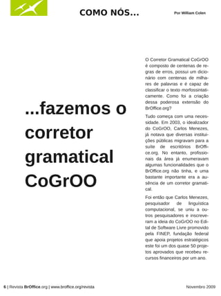 COMO NÓS...                  Por William Colen




                                                        O Corretor Gramatical CoGrOO
                                                        é composto de centenas de re-
                                                        gras de erros, possui um dicio-
                                                        nário com centenas de milha-
                                                        res de palavras e é capaz de
                                                        classificar o texto morfossintati-
                                                        camente. Como foi a criação


           ...fazemos o
                                                        dessa poderosa extensão do
                                                        BrOffice.org?
                                                        Tudo começa com uma neces-
                                                        sidade. Em 2003, o idealizador


           corretor                                     do CoGrOO, Carlos Menezes,
                                                        já notava que diversas institui-
                                                        ções públicas migravam para a
                                                        suíte de escritórios BrOffi-


           gramatical                                   ce.org. No entanto, profissio-
                                                        nais da área já enumeravam
                                                        algumas funcionalidades que o
                                                        BrOffice.org não tinha, e uma


           CoGrOO                                       bastante importante era a au-
                                                        sência de um corretor gramati-
                                                        cal.
                                                        Foi então que Carlos Menezes,
                                                        pesquisador     de    linguística
                                                        computacional, se uniu a ou-
                                                        tros pesquisadores e inscreve-
                                                        ram a ideia do CoGrOO no Edi-
                                                        tal de Software Livre promovido
                                                        pela FINEP, fundação federal
                                                        que apoia projetos estratégicos
                                                        este foi um dos quase 50 proje-
                                                        tos aprovados que recebeu re-
                                                        cursos financeiros por um ano.




6 | Revista BrOffice.org | www.broffice.org/revista                           Novembro 2009
 